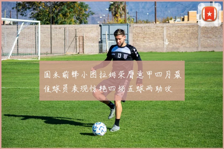 国米前锋小图拉姆荣膺意甲四月最佳球员表现惊艳四场五球两助攻