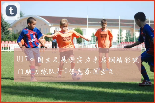 U17中国女足展现实力李启娴精彩破门助力球队2-0领先泰国女足