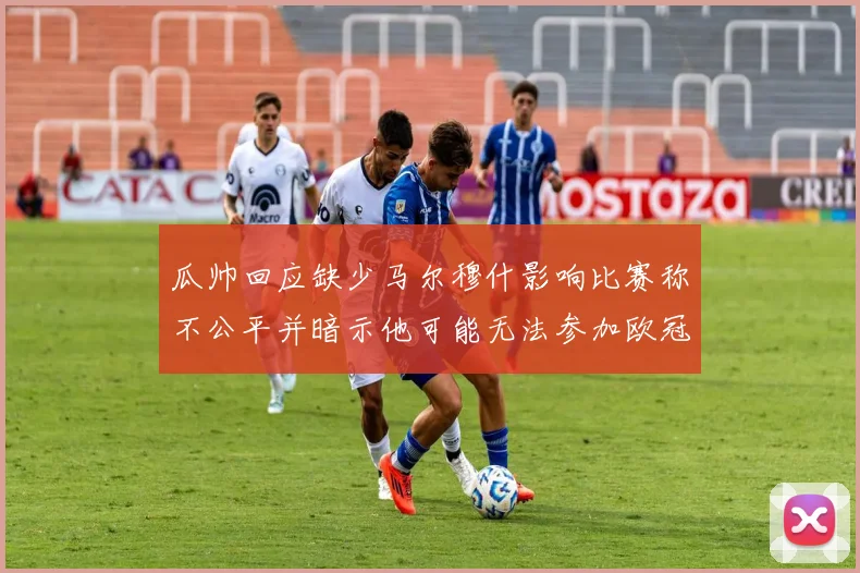 瓜帅回应缺少马尔穆什影响比赛称不公平并暗示他可能无法参加欧冠
