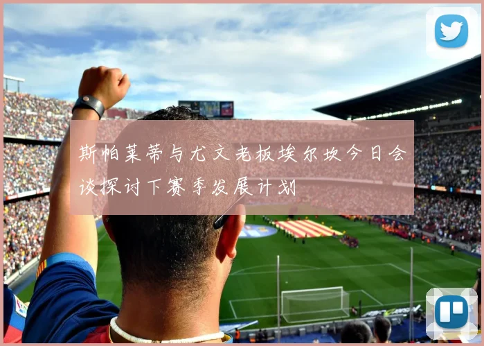 斯帕莱蒂与尤文老板埃尔坎今日会谈探讨下赛季发展计划
