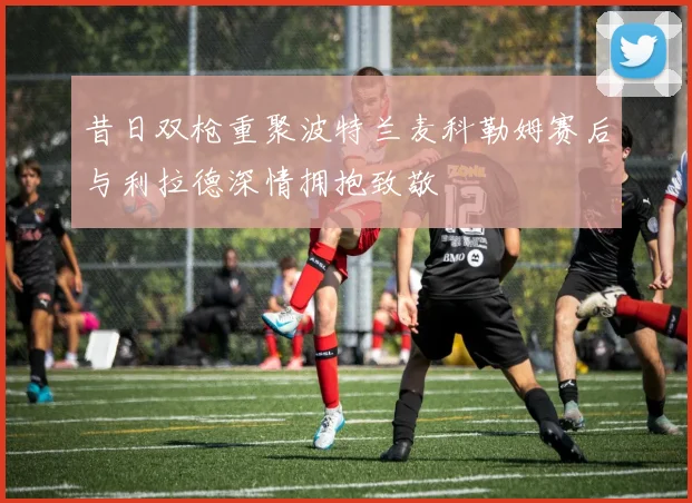 昔日双枪重聚波特兰麦科勒姆赛后与利拉德深情拥抱致敬
