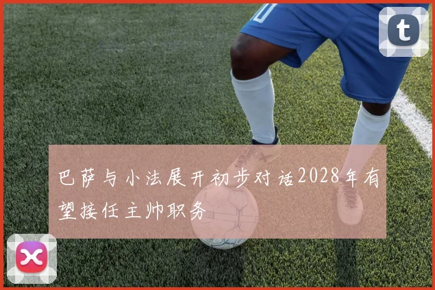 巴萨与小法展开初步对话2028年有望接任主帅职务
