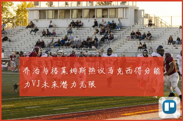 乔治与格莱姆斯热议马克西得分能力VJ未来潜力无限