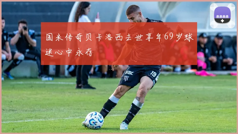 国米传奇贝卡洛西去世享年69岁球迷心中永存