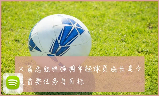 火箭总经理强调年轻球员成长是今夏首要任务与目标